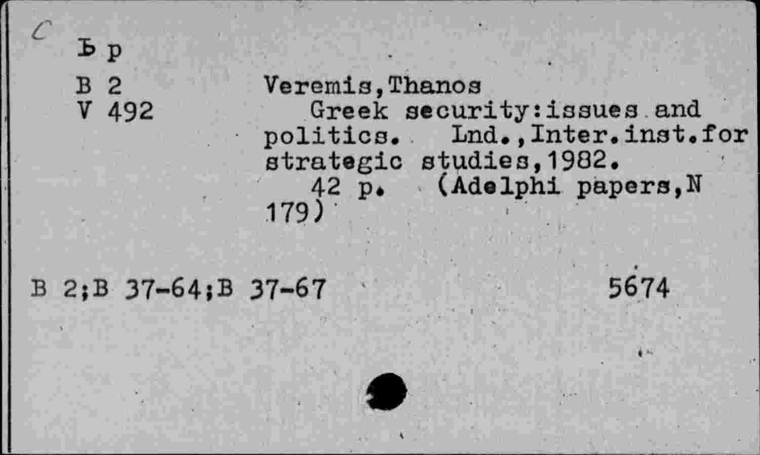 ﻿c
B p B 2 V 492	Veremis,Thanos Greek security:issues and politics, Lnd.,Inter.inst. for strategic studies,1982. 42 p* (Adelphi papers,N 179)
B 2jB 37-64}B 37-67 ‘	5674